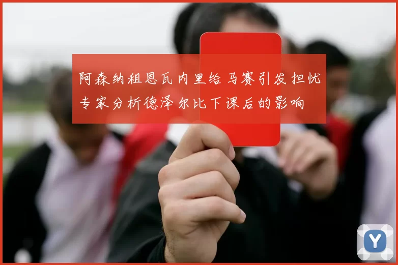 阿森纳租恩瓦内里给马赛引发担忧专家分析德泽尔比下课后的影响
