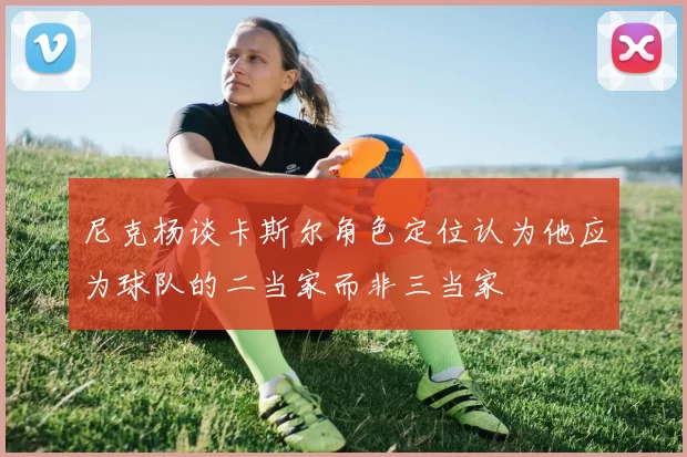 尼克杨谈卡斯尔角色定位认为他应为球队的二当家而非三当家