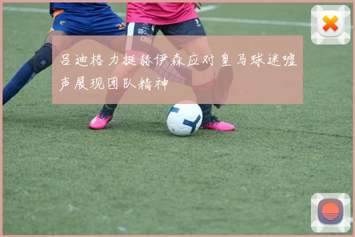 吕迪格力挺赫伊森应对皇马球迷嘘声展现团队精神