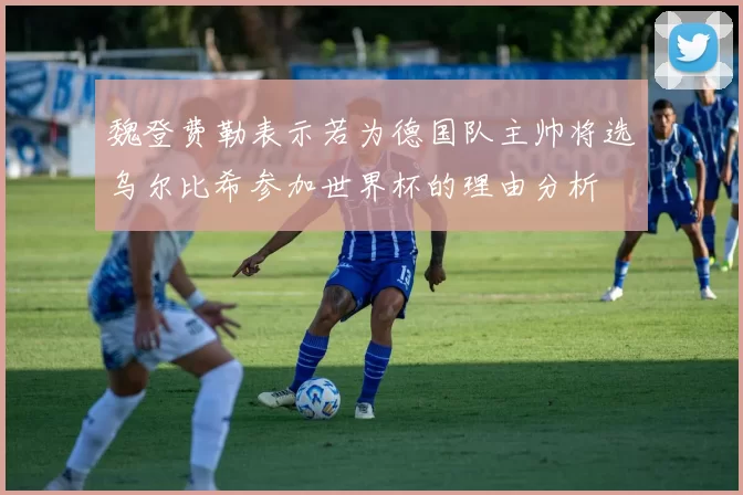 魏登费勒表示若为德国队主帅将选乌尔比希参加世界杯的理由分析