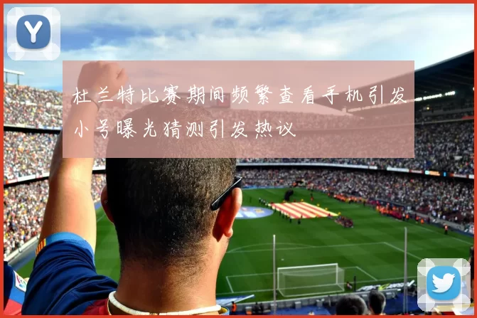杜兰特比赛期间频繁查看手机引发小号曝光猜测引发热议