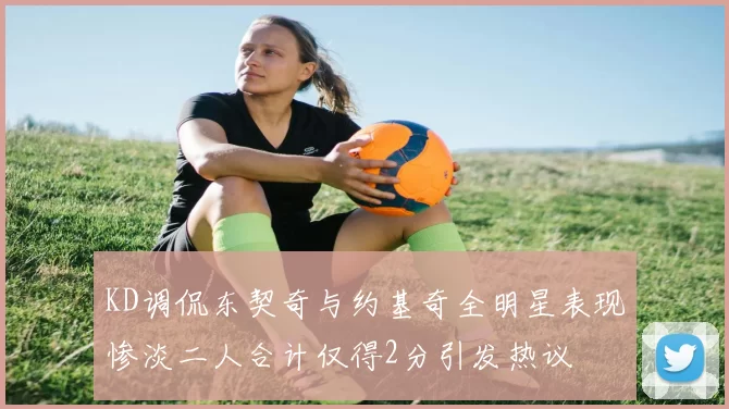 KD调侃东契奇与约基奇全明星表现惨淡二人合计仅得2分引发热议
