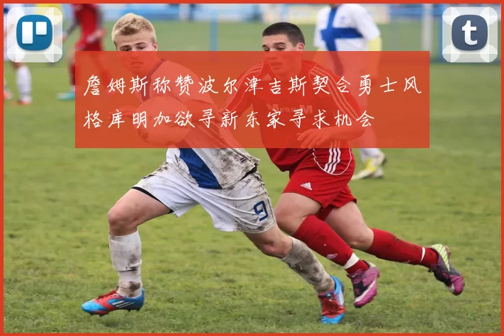 詹姆斯称赞波尔津吉斯契合勇士风格库明加欲寻新东家寻求机会