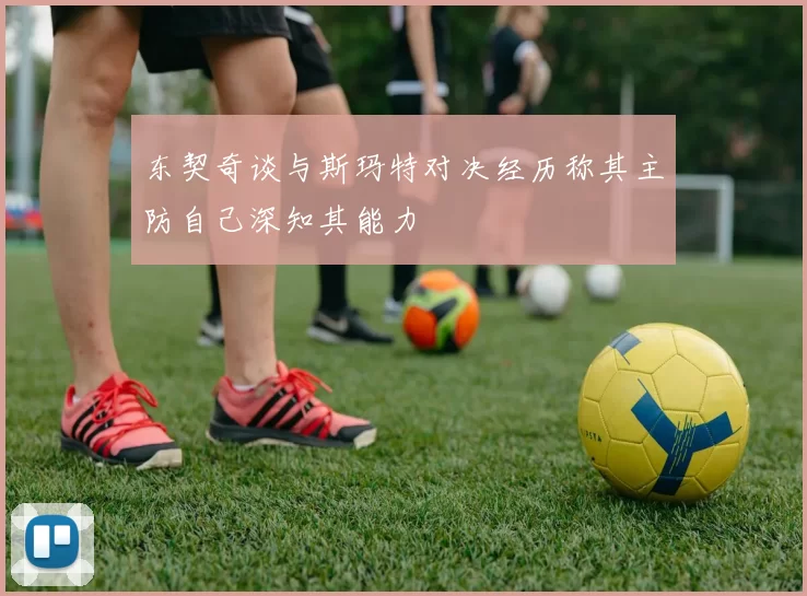 东契奇谈与斯玛特对决经历称其主防自己深知其能力