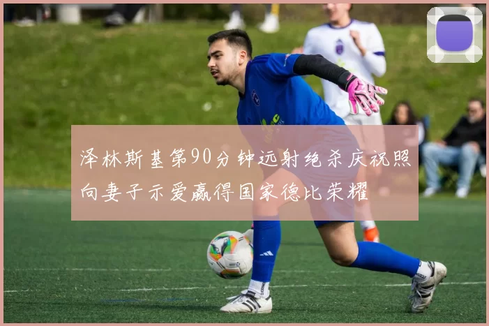 泽林斯基第90分钟远射绝杀庆祝照向妻子示爱赢得国家德比荣耀