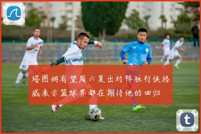 塔图姆有望周六复出对阵独行侠格威表示篮球界都在期待他的回归