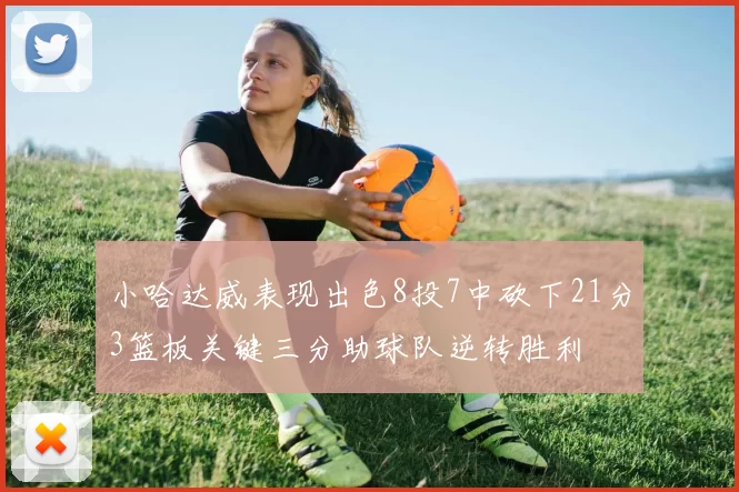 小哈达威表现出色8投7中砍下21分3篮板关键三分助球队逆转胜利