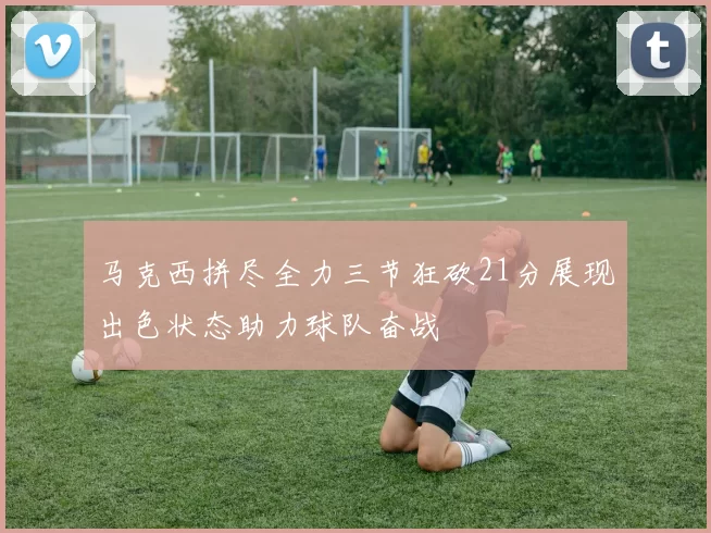 马克西拼尽全力三节狂砍21分展现出色状态助力球队奋战