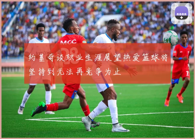 约基奇谈职业生涯展望热爱篮球将坚持到无法再竞争为止
