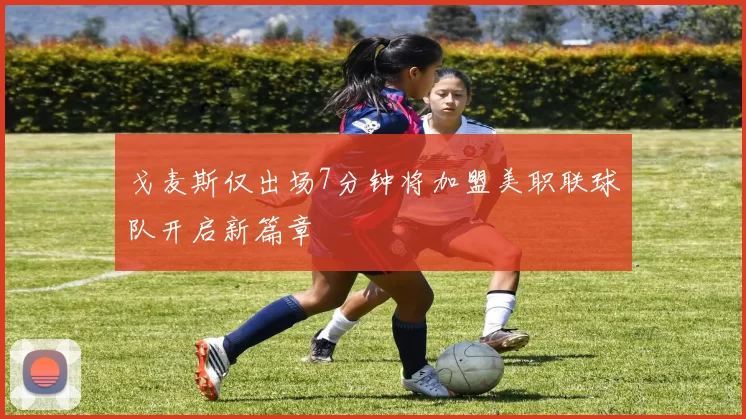 戈麦斯仅出场7分钟将加盟美职联球队开启新篇章