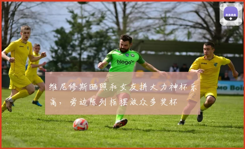维尼修斯晒照和女友拼大力神杯乐高，旁边陈列柜摆放众多奖杯