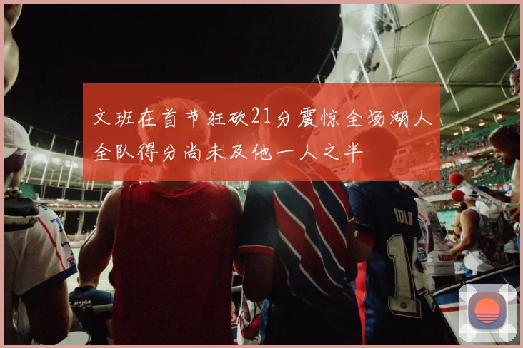 文班在首节狂砍21分震惊全场湖人全队得分尚未及他一人之半
