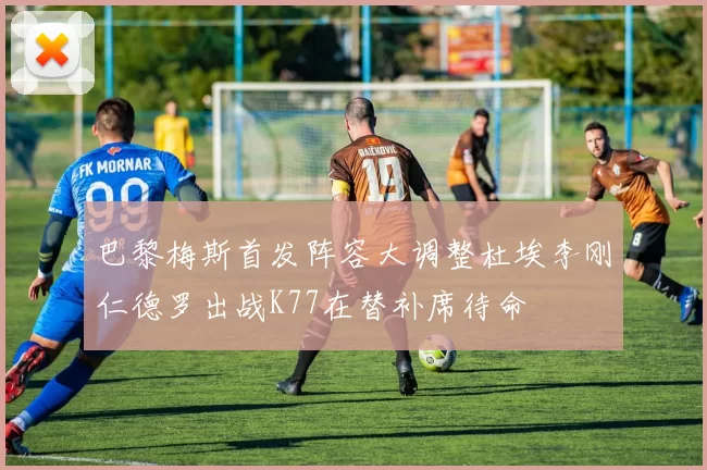 巴黎梅斯首发阵容大调整杜埃李刚仁德罗出战K77在替补席待命