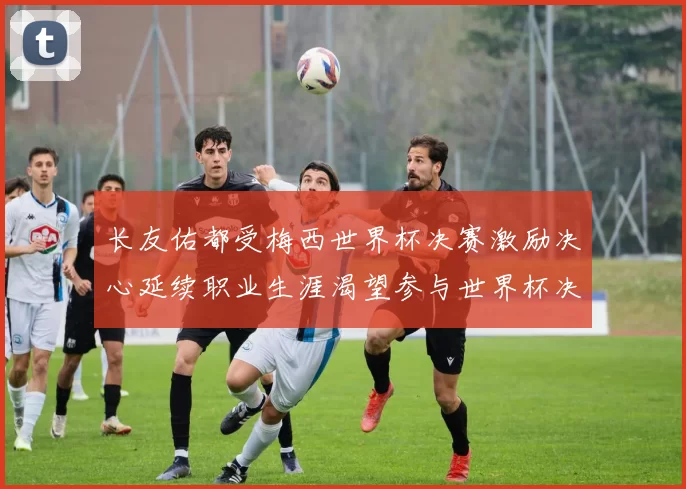 长友佑都受梅西世界杯决赛激励决心延续职业生涯渴望参与世界杯决赛