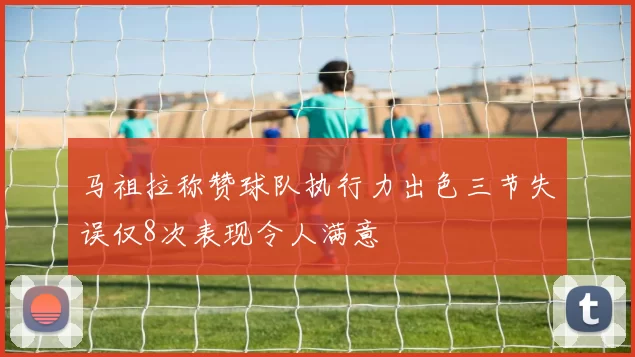 马祖拉称赞球队执行力出色三节失误仅8次表现令人满意