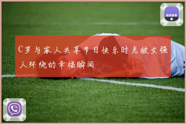C罗与家人共享节日快乐时光被女强人环绕的幸福瞬间