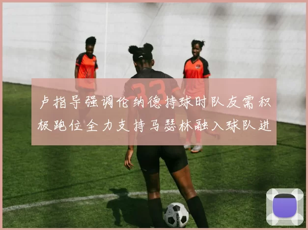 卢指导强调伦纳德持球时队友需积极跑位全力支持马瑟林融入球队进攻体系