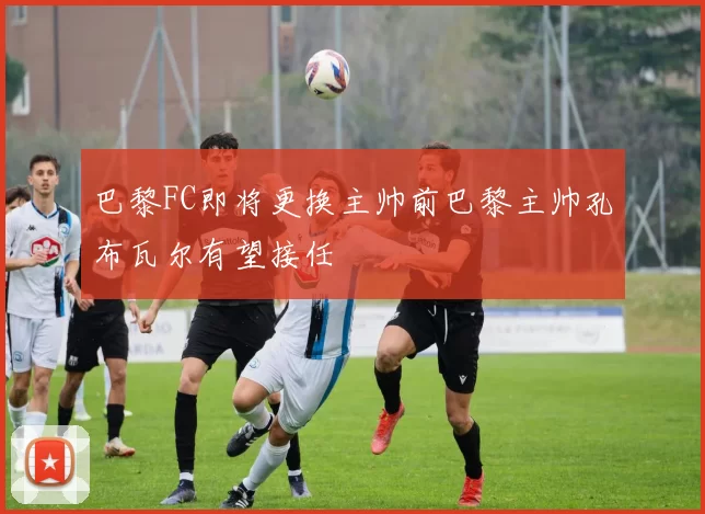 巴黎FC即将更换主帅前巴黎主帅孔布瓦尔有望接任