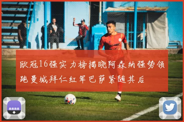 欧冠16强实力榜揭晓阿森纳强势领跑曼城拜仁红军巴萨紧随其后