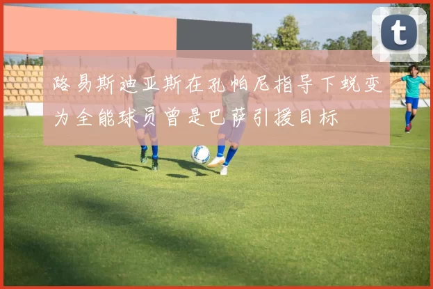 路易斯迪亚斯在孔帕尼指导下蜕变为全能球员曾是巴萨引援目标