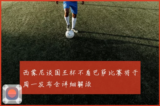 西蒙尼谈国王杯不看巴萨比赛将于周一发布会详细解读