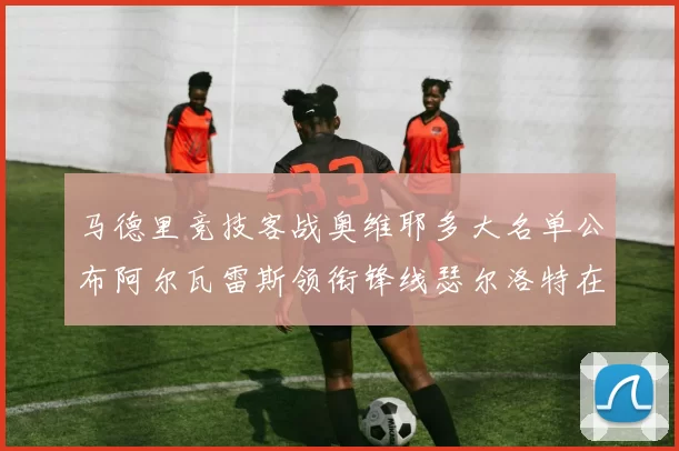 马德里竞技客战奥维耶多大名单公布阿尔瓦雷斯领衔锋线瑟尔洛特在列